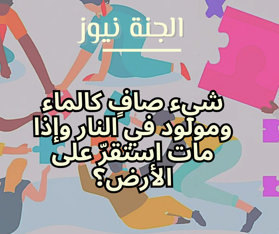 «لغز محير».. شيء صافٍ كالماء ومولود في النار وإذا مات استقرّ على الأرض؟
