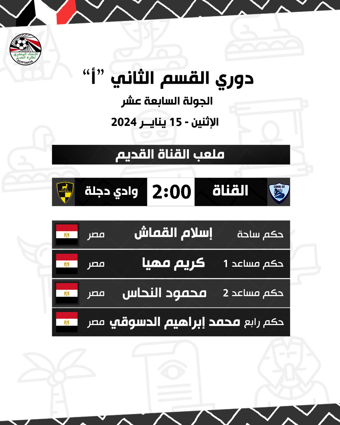 قد تكون صورة تحتوي على النص 'ECYPTIANFA Second Division League "أ" الجولة السابعة عشر الإثنين 15 يناير 2024 ملعب القناة القديمة وادي دجلة 2:00 القناة 國 مصر 网 إسلام القماش مصر ميدان الحكم 関 كريم محيا حكم مساعد 1 مصر ì محمود النحاس حكم مساعد 2 حكم رابع محمد إبراهيم ال. -دسوقي مصر