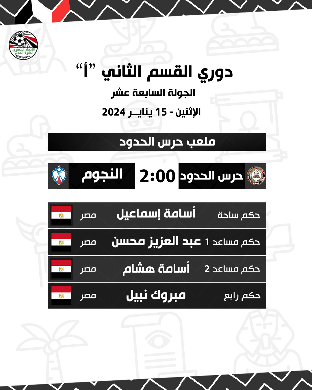 قد تكون صورة تحتوي على النص 'ECYPTIANFA Second Division League "" الجولة السابعة عشر الإثنين 15 يناير 2024 ملعب حرس الحدود النجوم حرس الحدود 2:00 関 مصر å أسامة إسماعيل مصر الحكم م حكم مساعد 1 عبد العزيز محسن مصر 啊 أسامة هشام ، مصر حكم مساعد 2 مبروك نبيل حكم رابع.